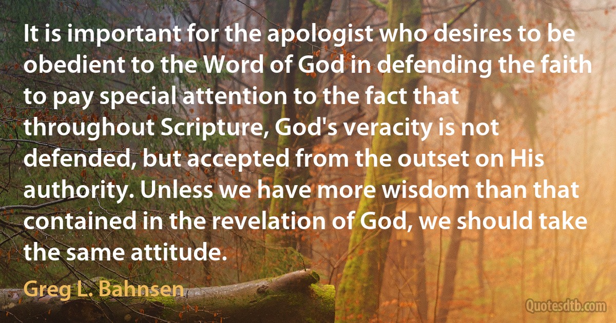 It is important for the apologist who desires to be obedient to the Word of God in defending the faith to pay special attention to the fact that throughout Scripture, God's veracity is not defended, but accepted from the outset on His authority. Unless we have more wisdom than that contained in the revelation of God, we should take the same attitude. (Greg L. Bahnsen)