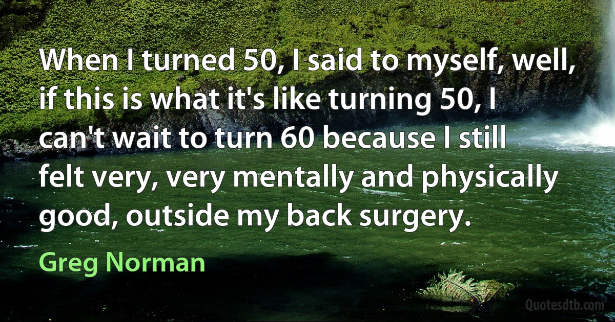 When I turned 50, I said to myself, well, if this is what it's like turning 50, I can't wait to turn 60 because I still felt very, very mentally and physically good, outside my back surgery. (Greg Norman)