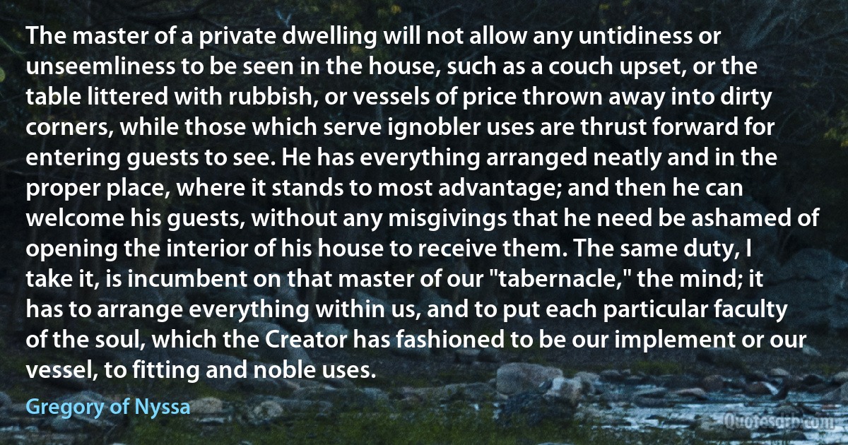 The master of a private dwelling will not allow any untidiness or unseemliness to be seen in the house, such as a couch upset, or the table littered with rubbish, or vessels of price thrown away into dirty corners, while those which serve ignobler uses are thrust forward for entering guests to see. He has everything arranged neatly and in the proper place, where it stands to most advantage; and then he can welcome his guests, without any misgivings that he need be ashamed of opening the interior of his house to receive them. The same duty, I take it, is incumbent on that master of our "tabernacle," the mind; it has to arrange everything within us, and to put each particular faculty of the soul, which the Creator has fashioned to be our implement or our vessel, to fitting and noble uses. (Gregory of Nyssa)