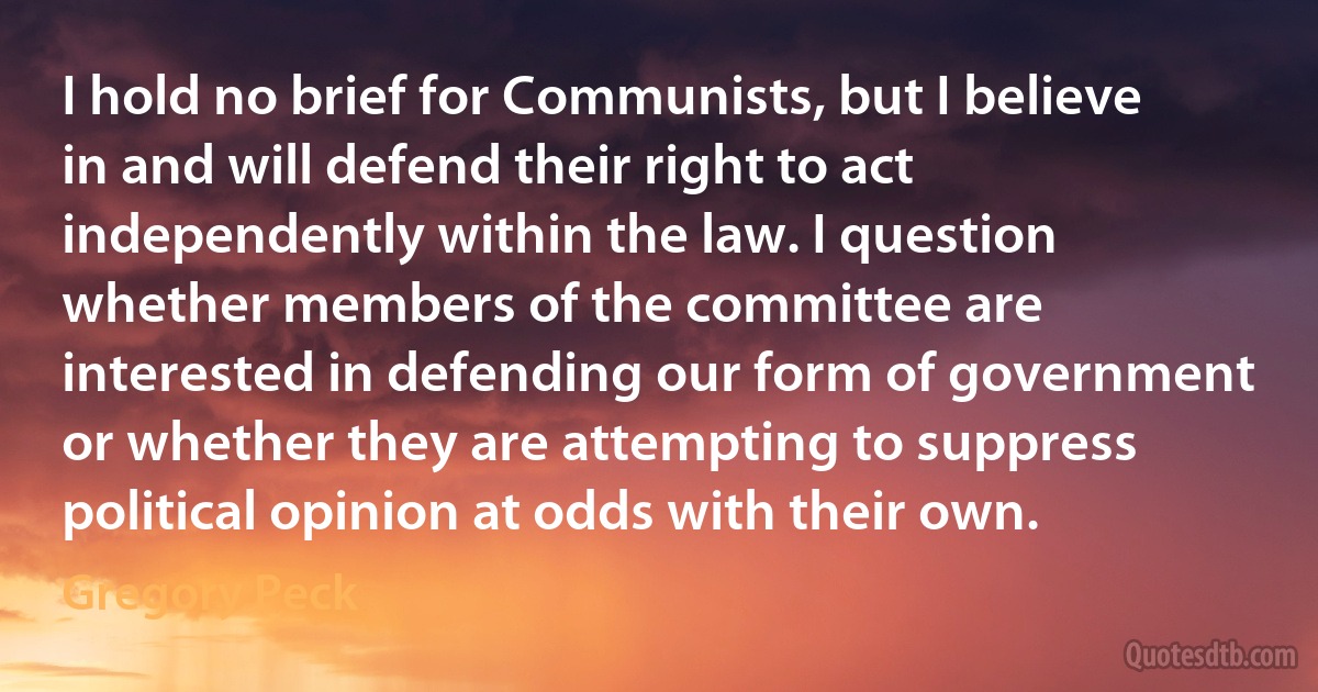 I hold no brief for Communists, but I believe in and will defend their right to act independently within the law. I question whether members of the committee are interested in defending our form of government or whether they are attempting to suppress political opinion at odds with their own. (Gregory Peck)