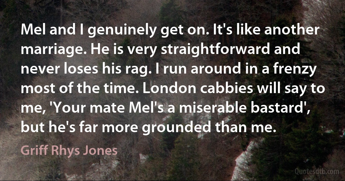 Mel and I genuinely get on. It's like another marriage. He is very straightforward and never loses his rag. I run around in a frenzy most of the time. London cabbies will say to me, 'Your mate Mel's a miserable bastard', but he's far more grounded than me. (Griff Rhys Jones)