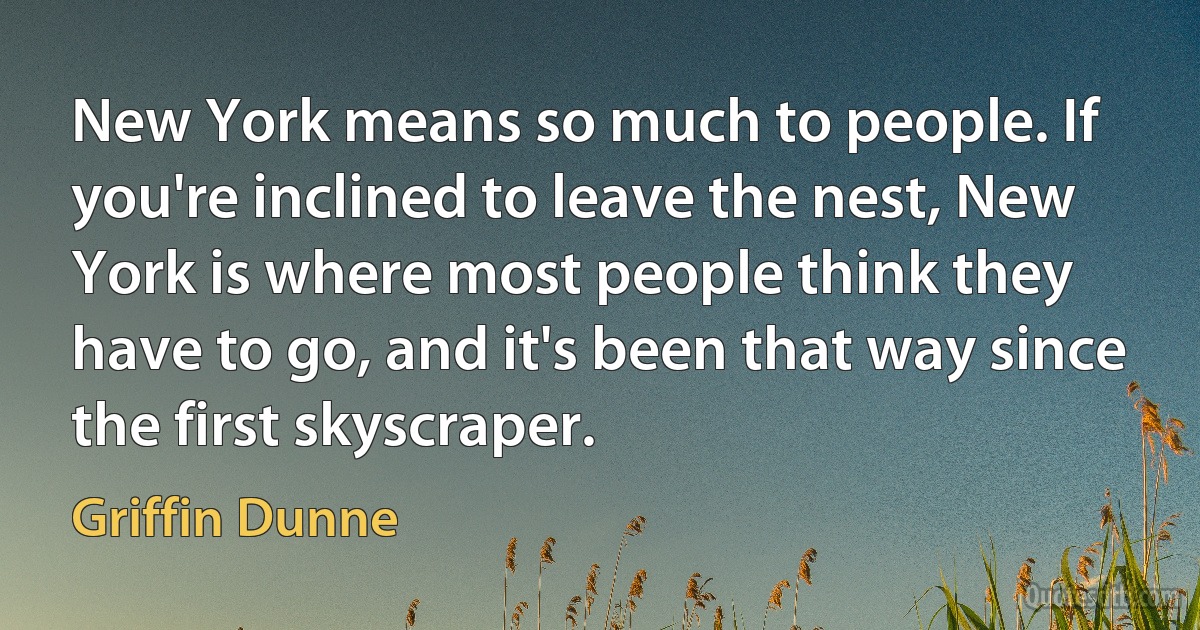 New York means so much to people. If you're inclined to leave the nest, New York is where most people think they have to go, and it's been that way since the first skyscraper. (Griffin Dunne)