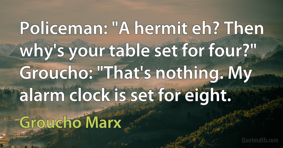 Policeman: "A hermit eh? Then why's your table set for four?" Groucho: "That's nothing. My alarm clock is set for eight. (Groucho Marx)