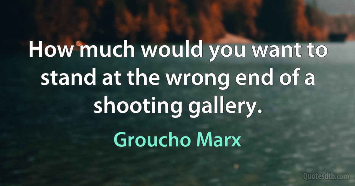 How much would you want to stand at the wrong end of a shooting gallery. (Groucho Marx)