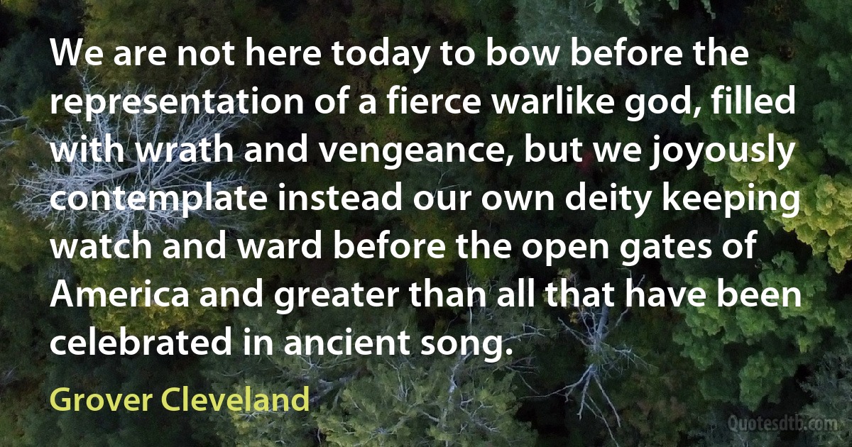 We are not here today to bow before the representation of a fierce warlike god, filled with wrath and vengeance, but we joyously contemplate instead our own deity keeping watch and ward before the open gates of America and greater than all that have been celebrated in ancient song. (Grover Cleveland)