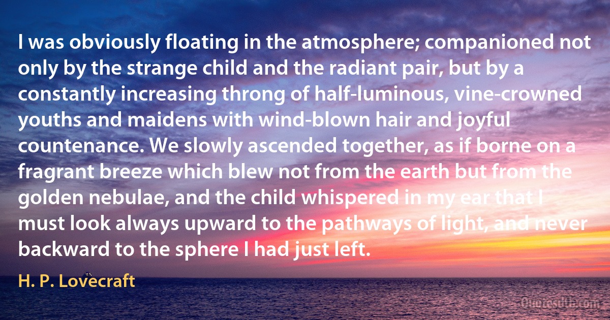 I was obviously floating in the atmosphere; companioned not only by the strange child and the radiant pair, but by a constantly increasing throng of half-luminous, vine-crowned youths and maidens with wind-blown hair and joyful countenance. We slowly ascended together, as if borne on a fragrant breeze which blew not from the earth but from the golden nebulae, and the child whispered in my ear that I must look always upward to the pathways of light, and never backward to the sphere I had just left. (H. P. Lovecraft)