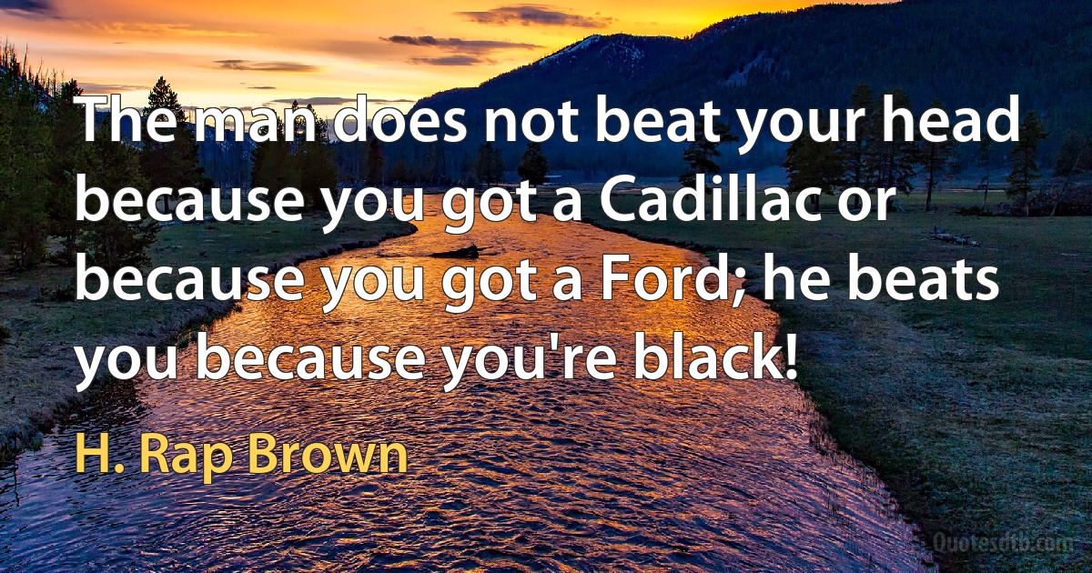 The man does not beat your head because you got a Cadillac or because you got a Ford; he beats you because you're black! (H. Rap Brown)