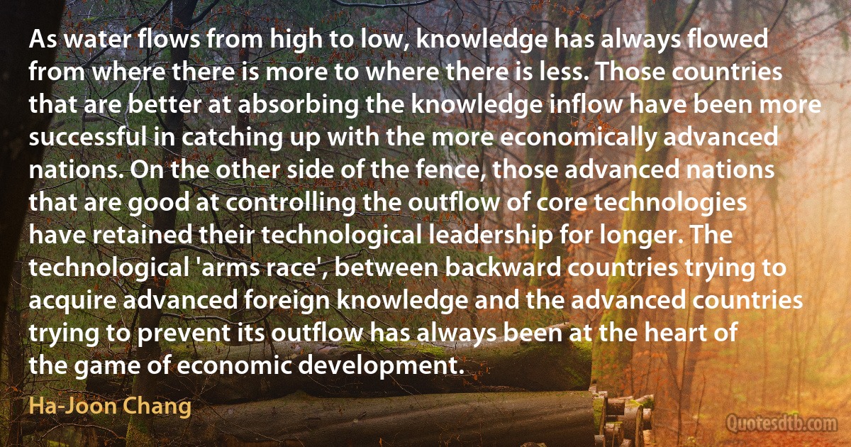 As water flows from high to low, knowledge has always flowed from where there is more to where there is less. Those countries that are better at absorbing the knowledge inflow have been more successful in catching up with the more economically advanced nations. On the other side of the fence, those advanced nations that are good at controlling the outflow of core technologies have retained their technological leadership for longer. The technological 'arms race', between backward countries trying to acquire advanced foreign knowledge and the advanced countries trying to prevent its outflow has always been at the heart of the game of economic development. (Ha-Joon Chang)