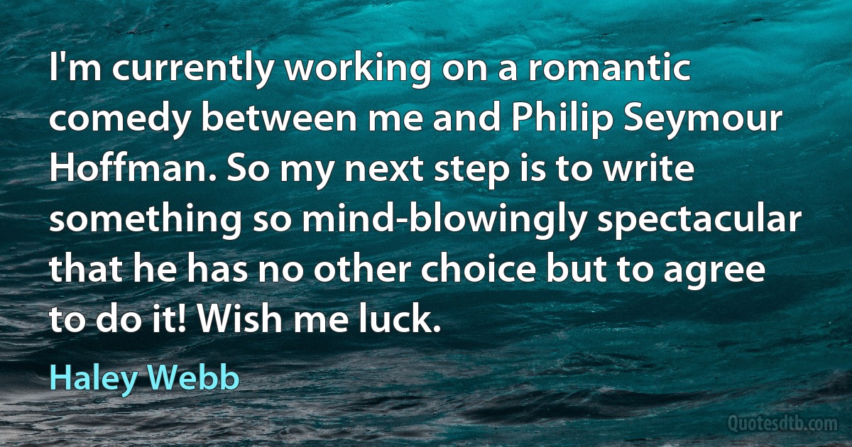 I'm currently working on a romantic comedy between me and Philip Seymour Hoffman. So my next step is to write something so mind-blowingly spectacular that he has no other choice but to agree to do it! Wish me luck. (Haley Webb)