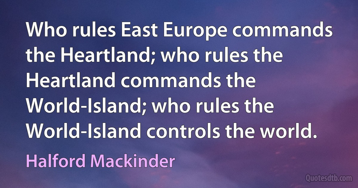 Who rules East Europe commands the Heartland; who rules the Heartland commands the World-Island; who rules the World-Island controls the world. (Halford Mackinder)