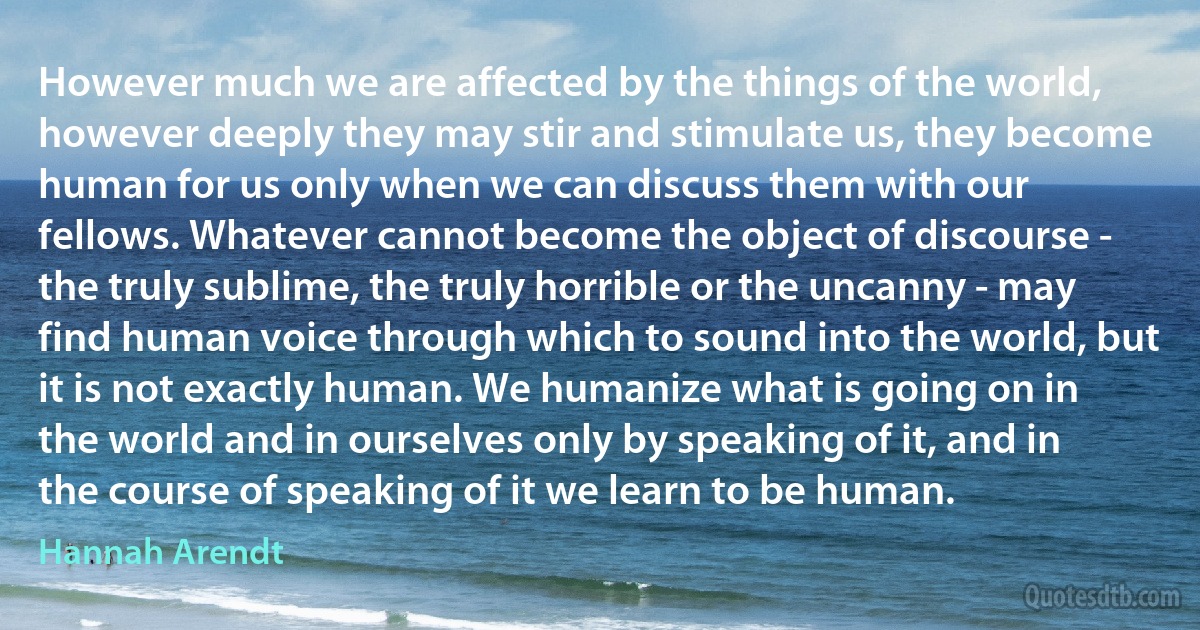 However much we are affected by the things of the world, however deeply they may stir and stimulate us, they become human for us only when we can discuss them with our fellows. Whatever cannot become the object of discourse - the truly sublime, the truly horrible or the uncanny - may find human voice through which to sound into the world, but it is not exactly human. We humanize what is going on in the world and in ourselves only by speaking of it, and in the course of speaking of it we learn to be human. (Hannah Arendt)