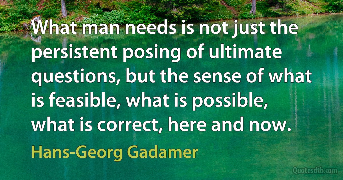 What man needs is not just the persistent posing of ultimate questions, but the sense of what is feasible, what is possible, what is correct, here and now. (Hans-Georg Gadamer)