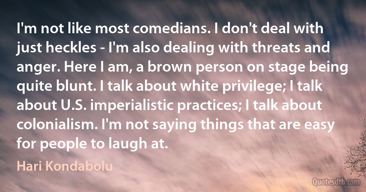 I'm not like most comedians. I don't deal with just heckles - I'm also dealing with threats and anger. Here I am, a brown person on stage being quite blunt. I talk about white privilege; I talk about U.S. imperialistic practices; I talk about colonialism. I'm not saying things that are easy for people to laugh at. (Hari Kondabolu)