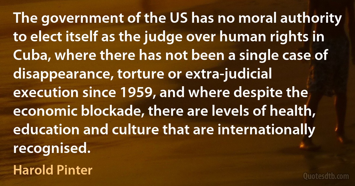 The government of the US has no moral authority to elect itself as the judge over human rights in Cuba, where there has not been a single case of disappearance, torture or extra-judicial execution since 1959, and where despite the economic blockade, there are levels of health, education and culture that are internationally recognised. (Harold Pinter)