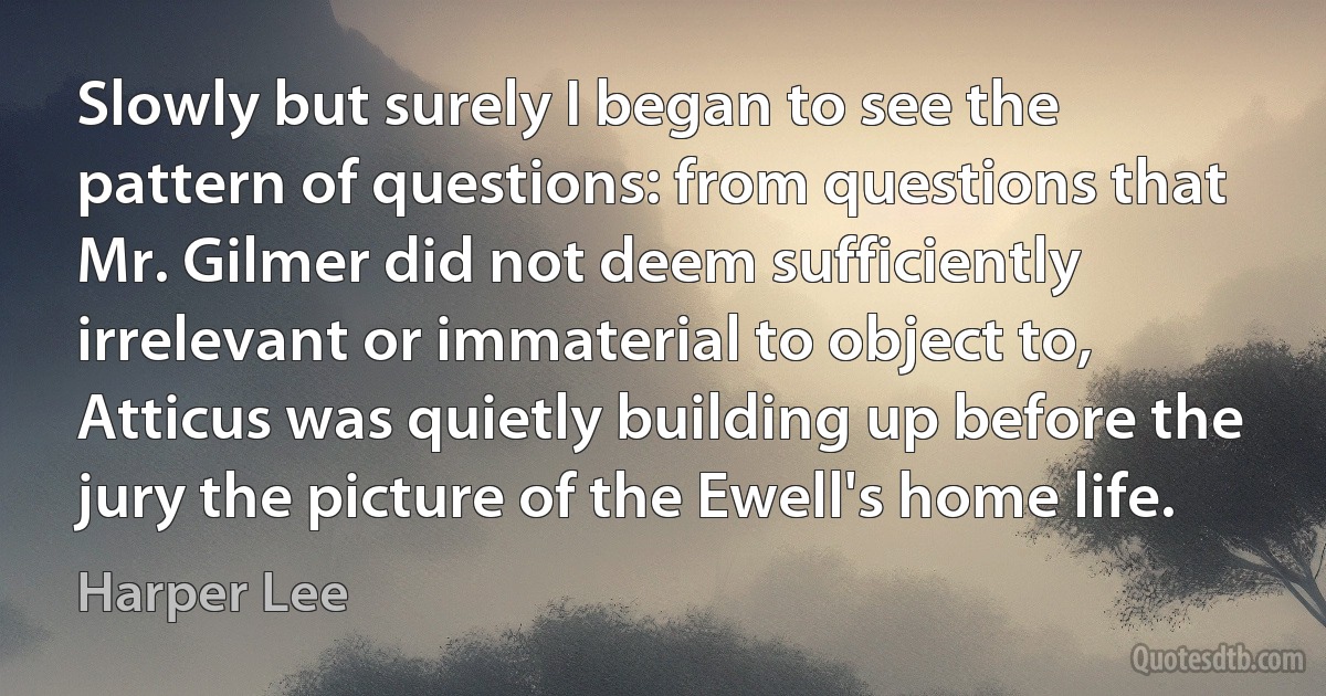 Slowly but surely I began to see the pattern of questions: from questions that Mr. Gilmer did not deem sufficiently irrelevant or immaterial to object to, Atticus was quietly building up before the jury the picture of the Ewell's home life. (Harper Lee)