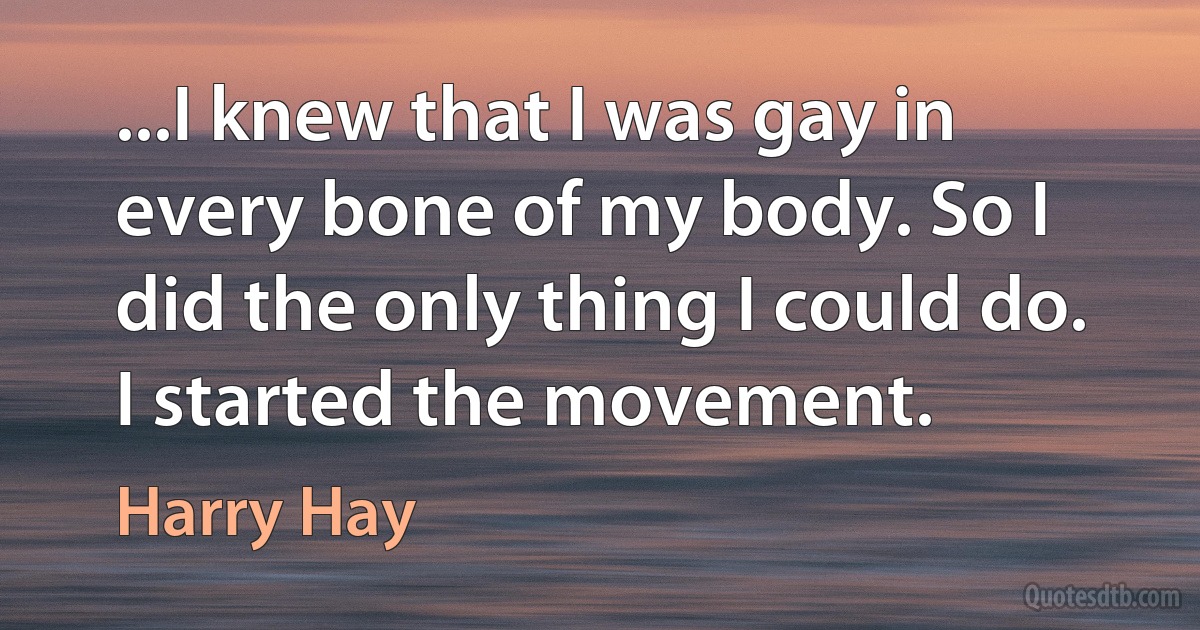 ...I knew that I was gay in every bone of my body. So I did the only thing I could do. I started the movement. (Harry Hay)