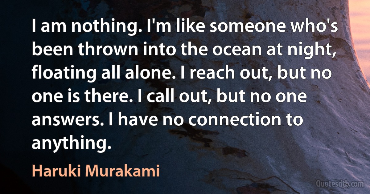 I am nothing. I'm like someone who's been thrown into the ocean at night, floating all alone. I reach out, but no one is there. I call out, but no one answers. I have no connection to anything. (Haruki Murakami)