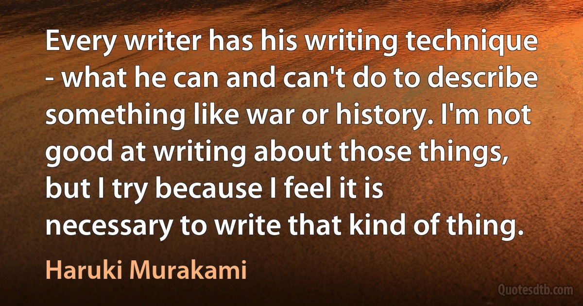 Every writer has his writing technique - what he can and can't do to describe something like war or history. I'm not good at writing about those things, but I try because I feel it is necessary to write that kind of thing. (Haruki Murakami)