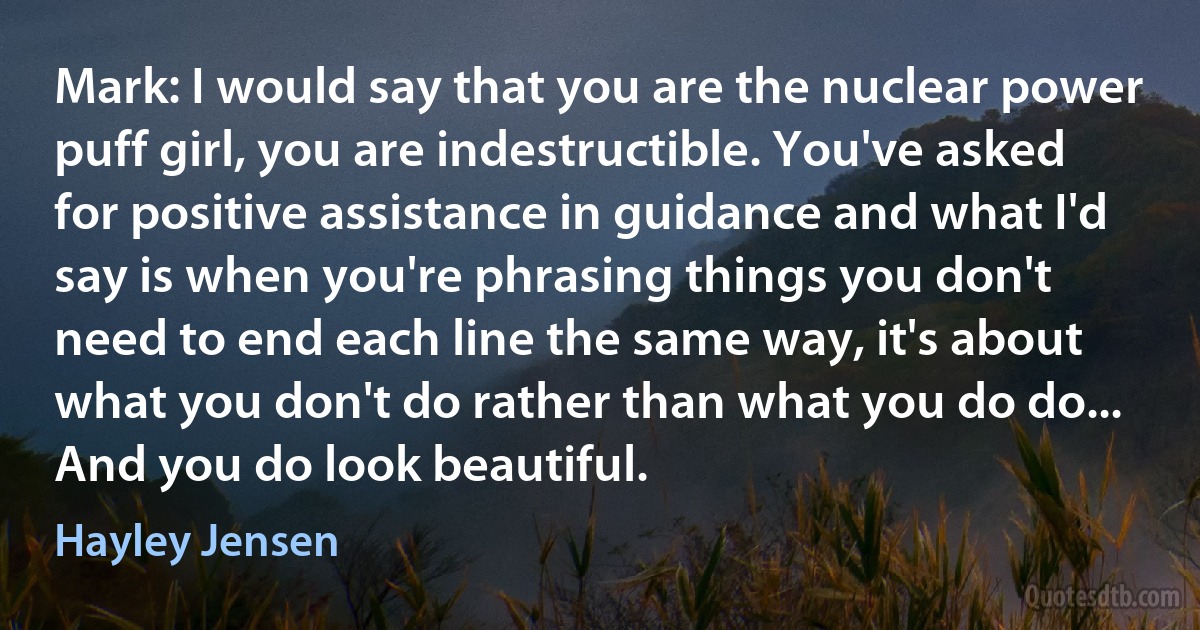 Mark: I would say that you are the nuclear power puff girl, you are indestructible. You've asked for positive assistance in guidance and what I'd say is when you're phrasing things you don't need to end each line the same way, it's about what you don't do rather than what you do do... And you do look beautiful. (Hayley Jensen)