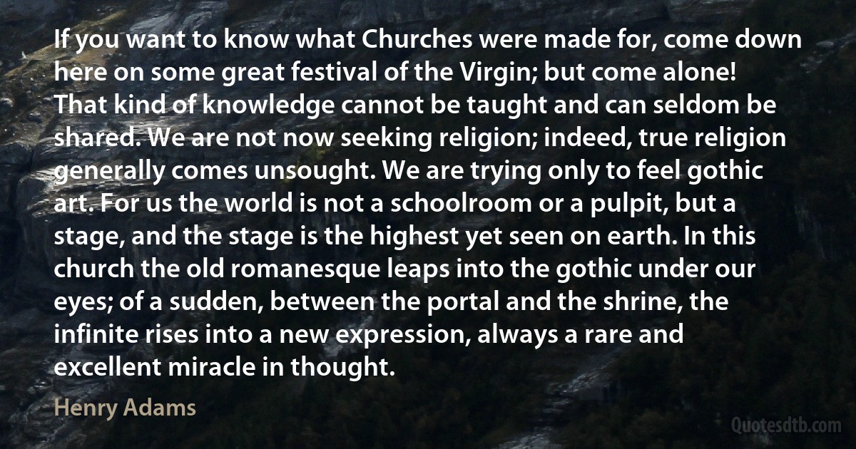 If you want to know what Churches were made for, come down here on some great festival of the Virgin; but come alone! That kind of knowledge cannot be taught and can seldom be shared. We are not now seeking religion; indeed, true religion generally comes unsought. We are trying only to feel gothic art. For us the world is not a schoolroom or a pulpit, but a stage, and the stage is the highest yet seen on earth. In this church the old romanesque leaps into the gothic under our eyes; of a sudden, between the portal and the shrine, the infinite rises into a new expression, always a rare and excellent miracle in thought. (Henry Adams)