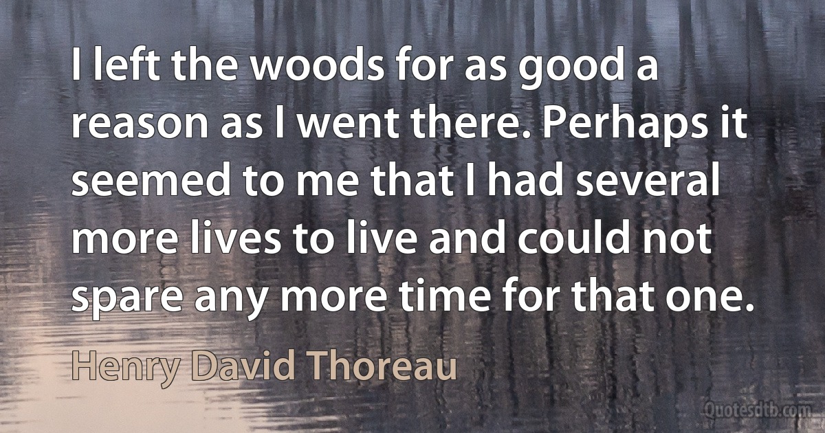 I left the woods for as good a reason as I went there. Perhaps it seemed to me that I had several more lives to live and could not spare any more time for that one. (Henry David Thoreau)