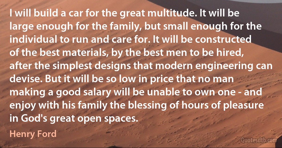 I will build a car for the great multitude. It will be large enough for the family, but small enough for the individual to run and care for. It will be constructed of the best materials, by the best men to be hired, after the simplest designs that modern engineering can devise. But it will be so low in price that no man making a good salary will be unable to own one - and enjoy with his family the blessing of hours of pleasure in God's great open spaces. (Henry Ford)