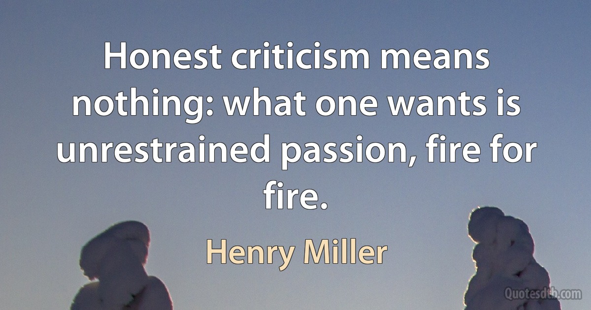 Honest criticism means nothing: what one wants is unrestrained passion, fire for fire. (Henry Miller)