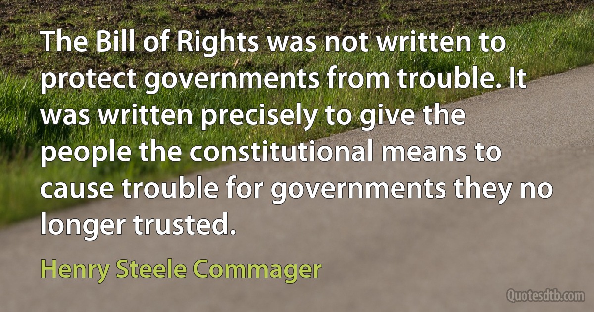 The Bill of Rights was not written to protect governments from trouble. It was written precisely to give the people the constitutional means to cause trouble for governments they no longer trusted. (Henry Steele Commager)