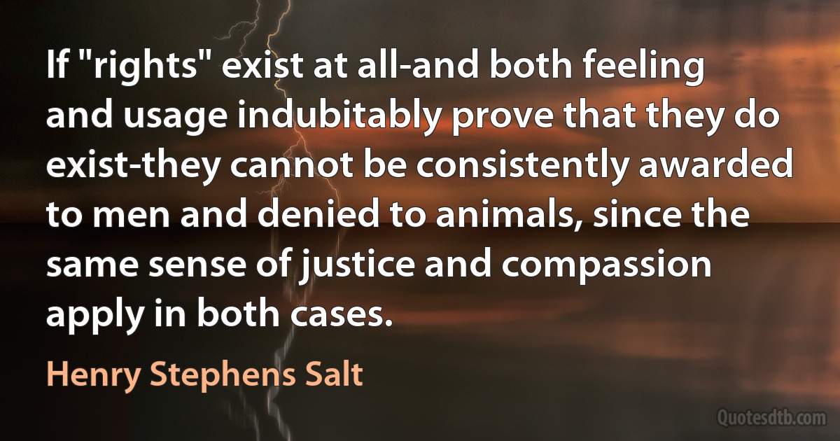 If "rights" exist at all-and both feeling and usage indubitably prove that they do exist-they cannot be consistently awarded to men and denied to animals, since the same sense of justice and compassion apply in both cases. (Henry Stephens Salt)