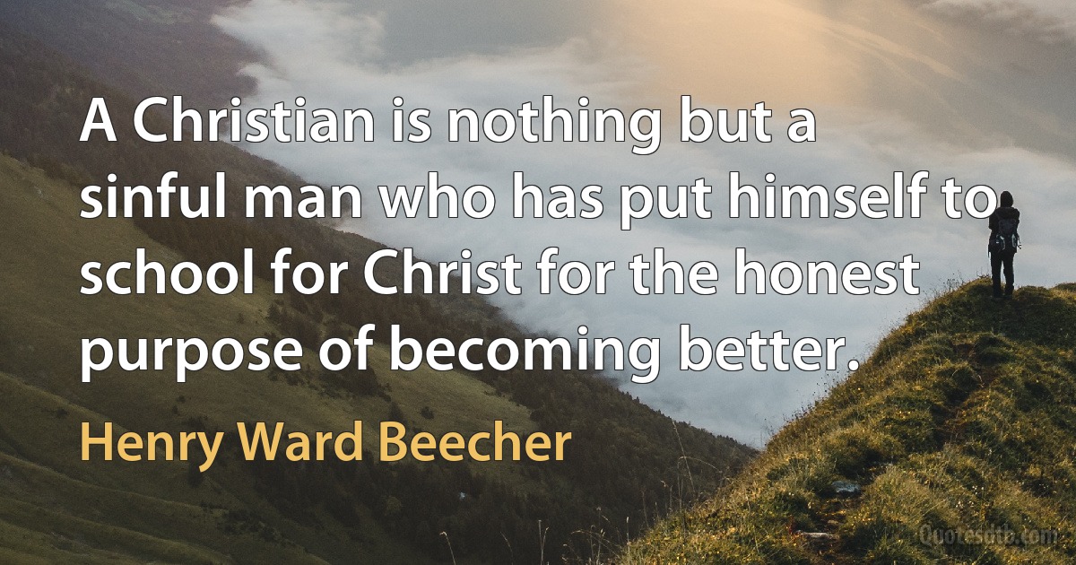 A Christian is nothing but a sinful man who has put himself to school for Christ for the honest purpose of becoming better. (Henry Ward Beecher)