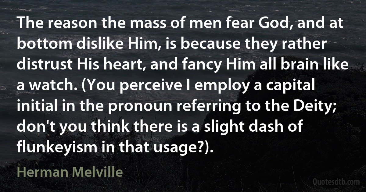 The reason the mass of men fear God, and at bottom dislike Him, is because they rather distrust His heart, and fancy Him all brain like a watch. (You perceive I employ a capital initial in the pronoun referring to the Deity; don't you think there is a slight dash of flunkeyism in that usage?). (Herman Melville)