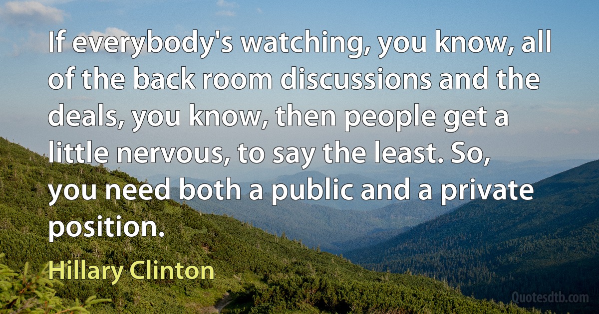 If everybody's watching, you know, all of the back room discussions and the deals, you know, then people get a little nervous, to say the least. So, you need both a public and a private position. (Hillary Clinton)