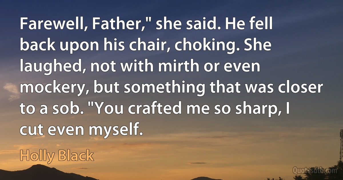 Farewell, Father," she said. He fell back upon his chair, choking. She laughed, not with mirth or even mockery, but something that was closer to a sob. "You crafted me so sharp, I cut even myself. (Holly Black)