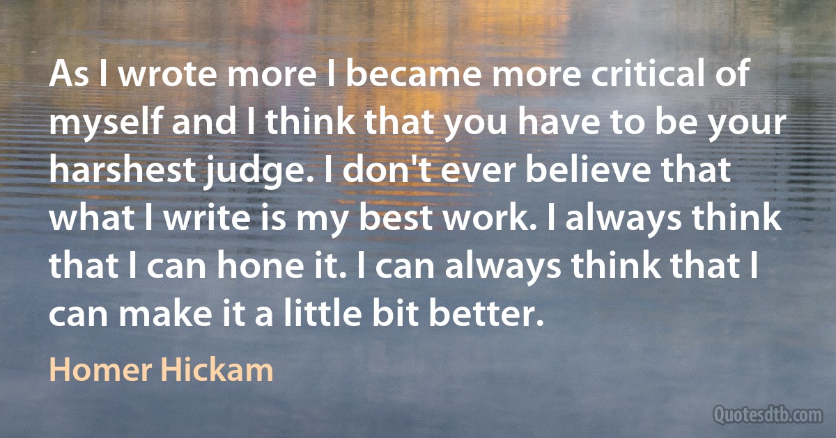 As I wrote more I became more critical of myself and I think that you have to be your harshest judge. I don't ever believe that what I write is my best work. I always think that I can hone it. I can always think that I can make it a little bit better. (Homer Hickam)