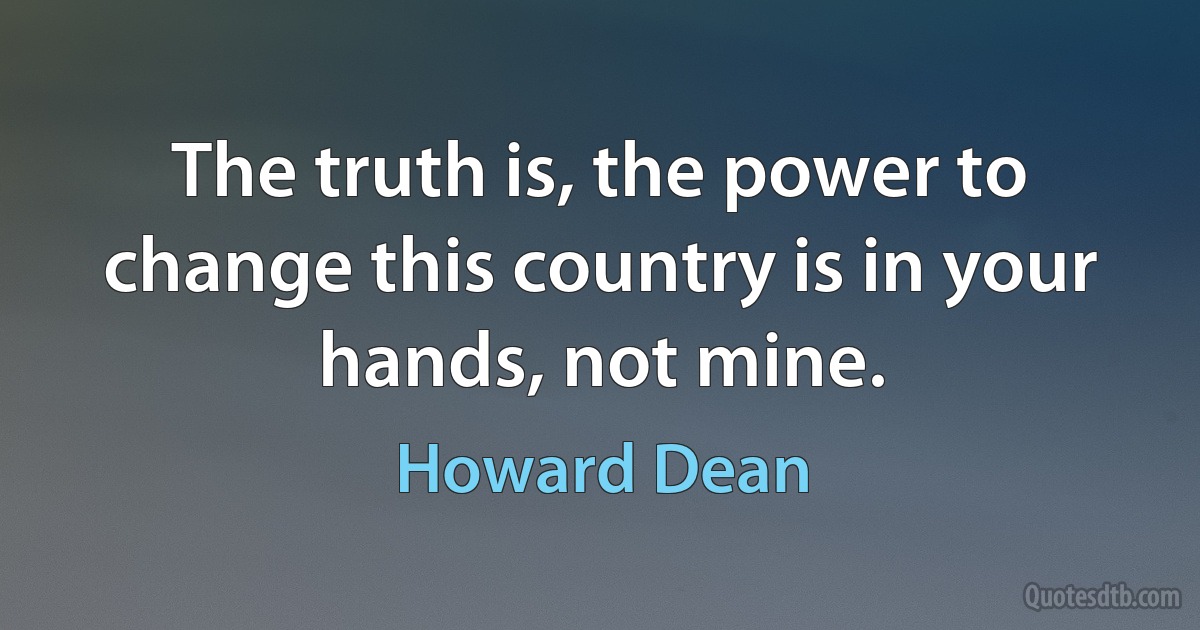 The truth is, the power to change this country is in your hands, not mine. (Howard Dean)