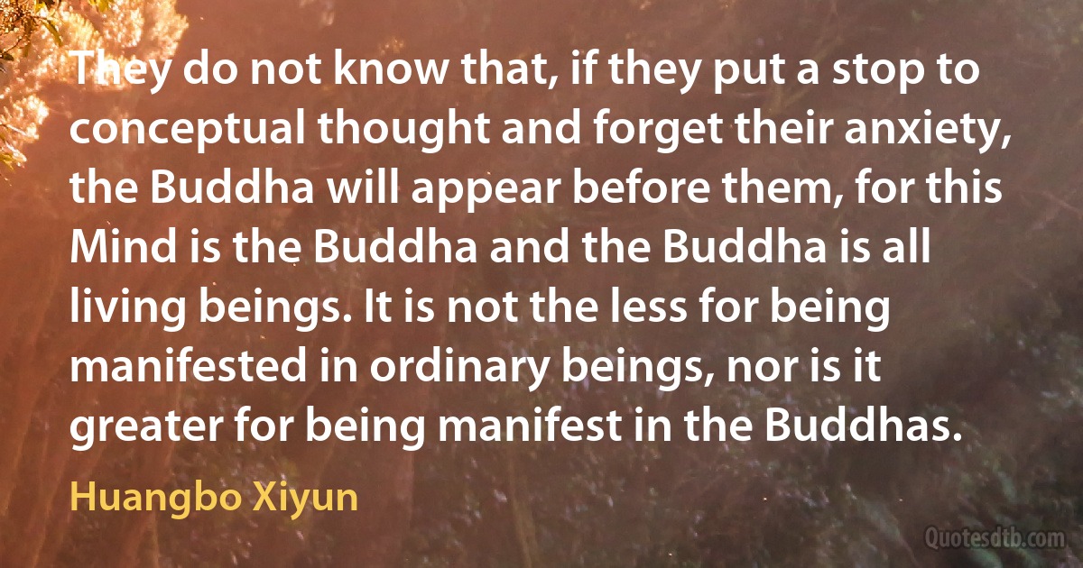 They do not know that, if they put a stop to conceptual thought and forget their anxiety, the Buddha will appear before them, for this Mind is the Buddha and the Buddha is all living beings. It is not the less for being manifested in ordinary beings, nor is it greater for being manifest in the Buddhas. (Huangbo Xiyun)