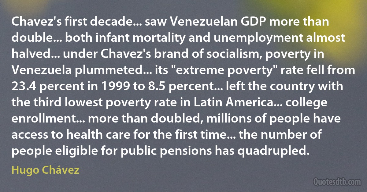 Chavez's first decade... saw Venezuelan GDP more than double... both infant mortality and unemployment almost halved... under Chavez's brand of socialism, poverty in Venezuela plummeted... its "extreme poverty" rate fell from 23.4 percent in 1999 to 8.5 percent... left the country with the third lowest poverty rate in Latin America... college enrollment... more than doubled, millions of people have access to health care for the first time... the number of people eligible for public pensions has quadrupled. (Hugo Chávez)