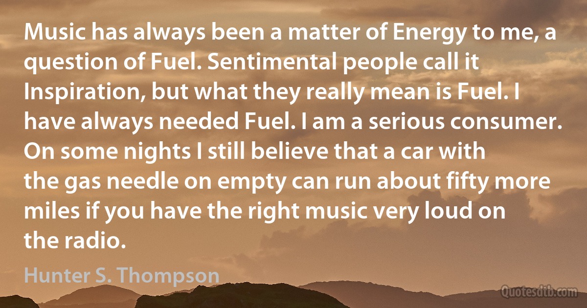 Music has always been a matter of Energy to me, a question of Fuel. Sentimental people call it Inspiration, but what they really mean is Fuel. I have always needed Fuel. I am a serious consumer. On some nights I still believe that a car with the gas needle on empty can run about fifty more miles if you have the right music very loud on the radio. (Hunter S. Thompson)