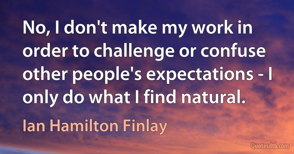 No, I don't make my work in order to challenge or confuse other people's expectations - I only do what I find natural. (Ian Hamilton Finlay)