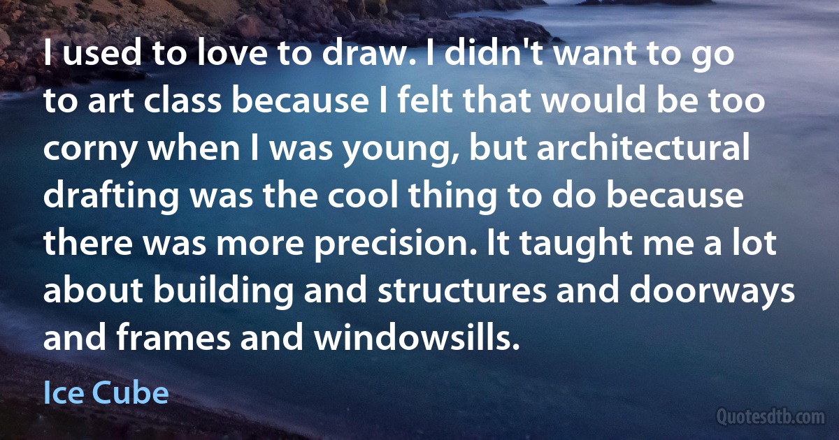 I used to love to draw. I didn't want to go to art class because I felt that would be too corny when I was young, but architectural drafting was the cool thing to do because there was more precision. It taught me a lot about building and structures and doorways and frames and windowsills. (Ice Cube)