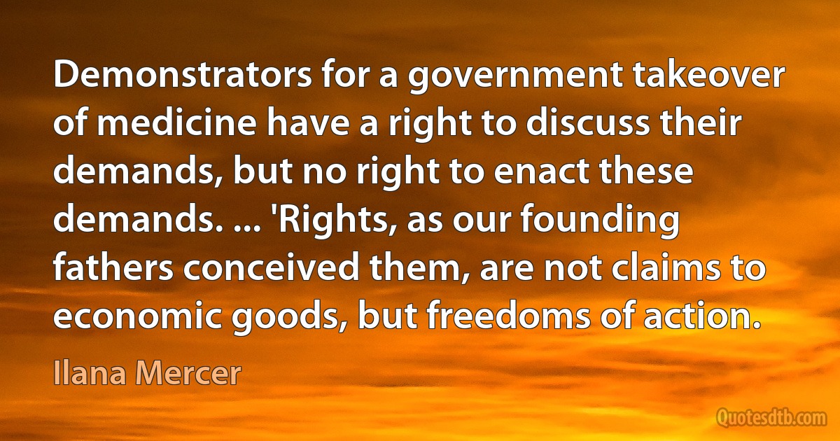 Demonstrators for a government takeover of medicine have a right to discuss their demands, but no right to enact these demands. ... 'Rights, as our founding fathers conceived them, are not claims to economic goods, but freedoms of action. (Ilana Mercer)