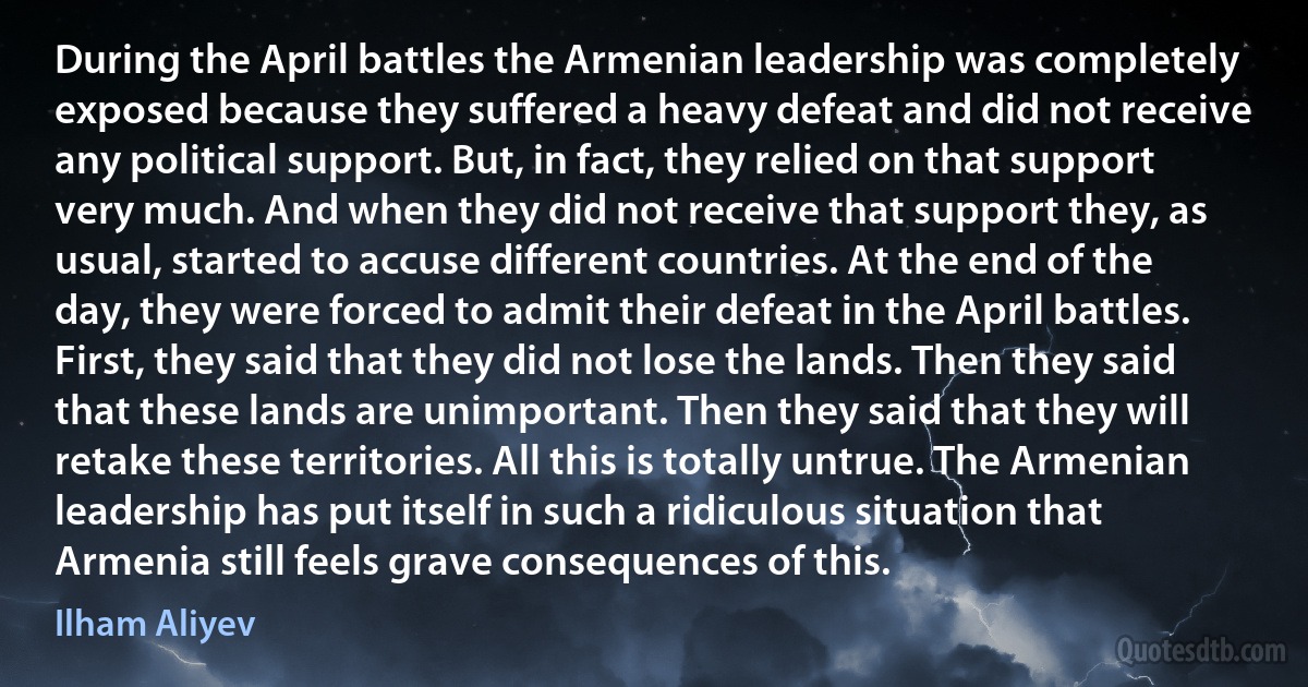 During the April battles the Armenian leadership was completely exposed because they suffered a heavy defeat and did not receive any political support. But, in fact, they relied on that support very much. And when they did not receive that support they, as usual, started to accuse different countries. At the end of the day, they were forced to admit their defeat in the April battles. First, they said that they did not lose the lands. Then they said that these lands are unimportant. Then they said that they will retake these territories. All this is totally untrue. The Armenian leadership has put itself in such a ridiculous situation that Armenia still feels grave consequences of this. (Ilham Aliyev)