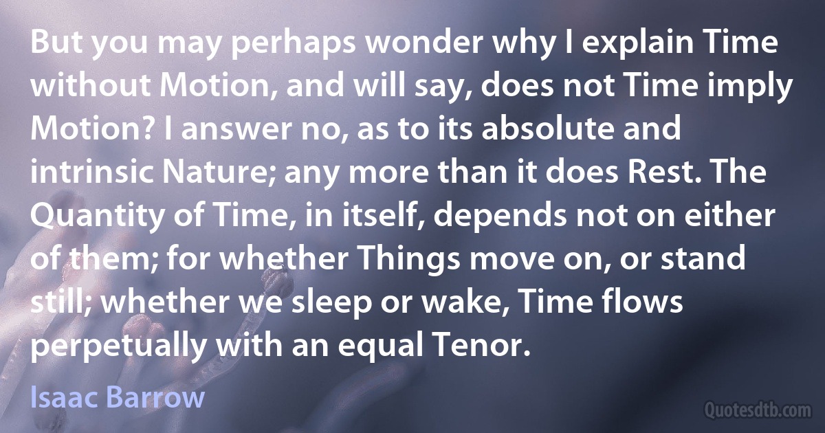 But you may perhaps wonder why I explain Time without Motion, and will say, does not Time imply Motion? I answer no, as to its absolute and intrinsic Nature; any more than it does Rest. The Quantity of Time, in itself, depends not on either of them; for whether Things move on, or stand still; whether we sleep or wake, Time flows perpetually with an equal Tenor. (Isaac Barrow)