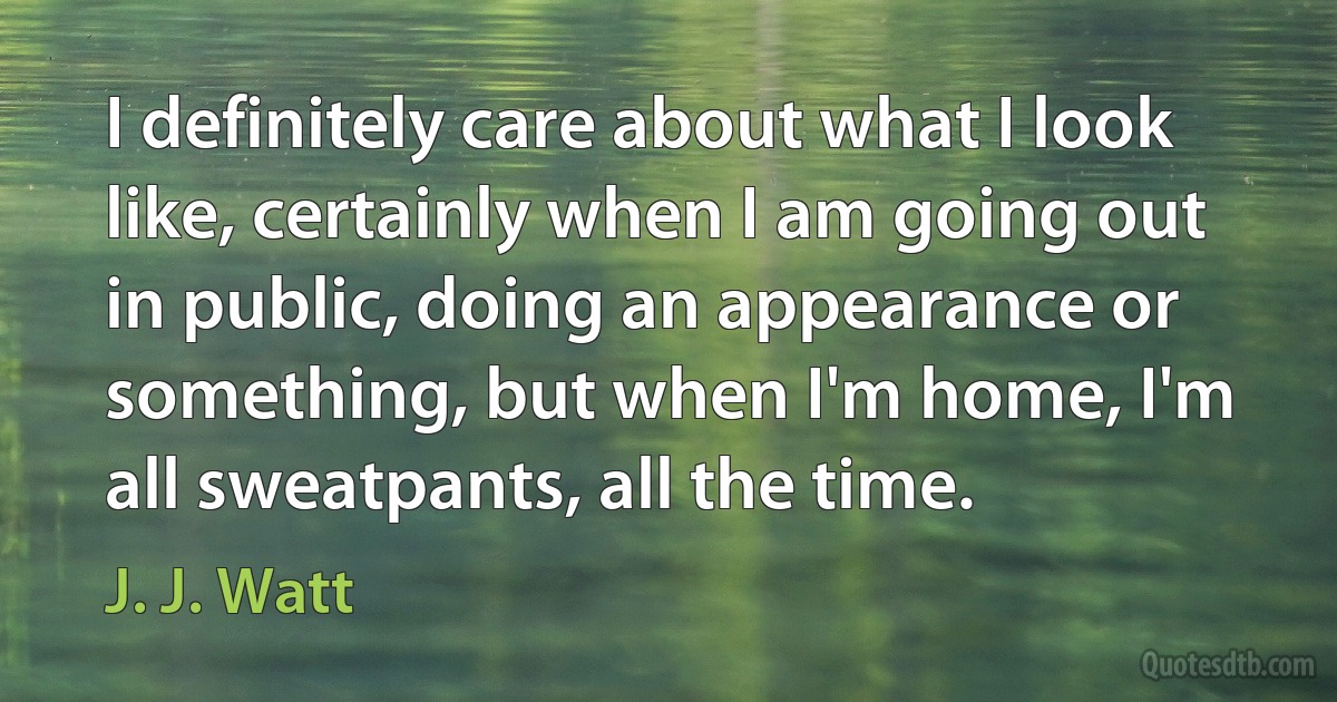 I definitely care about what I look like, certainly when I am going out in public, doing an appearance or something, but when I'm home, I'm all sweatpants, all the time. (J. J. Watt)