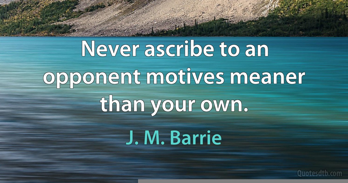 Never ascribe to an opponent motives meaner than your own. (J. M. Barrie)