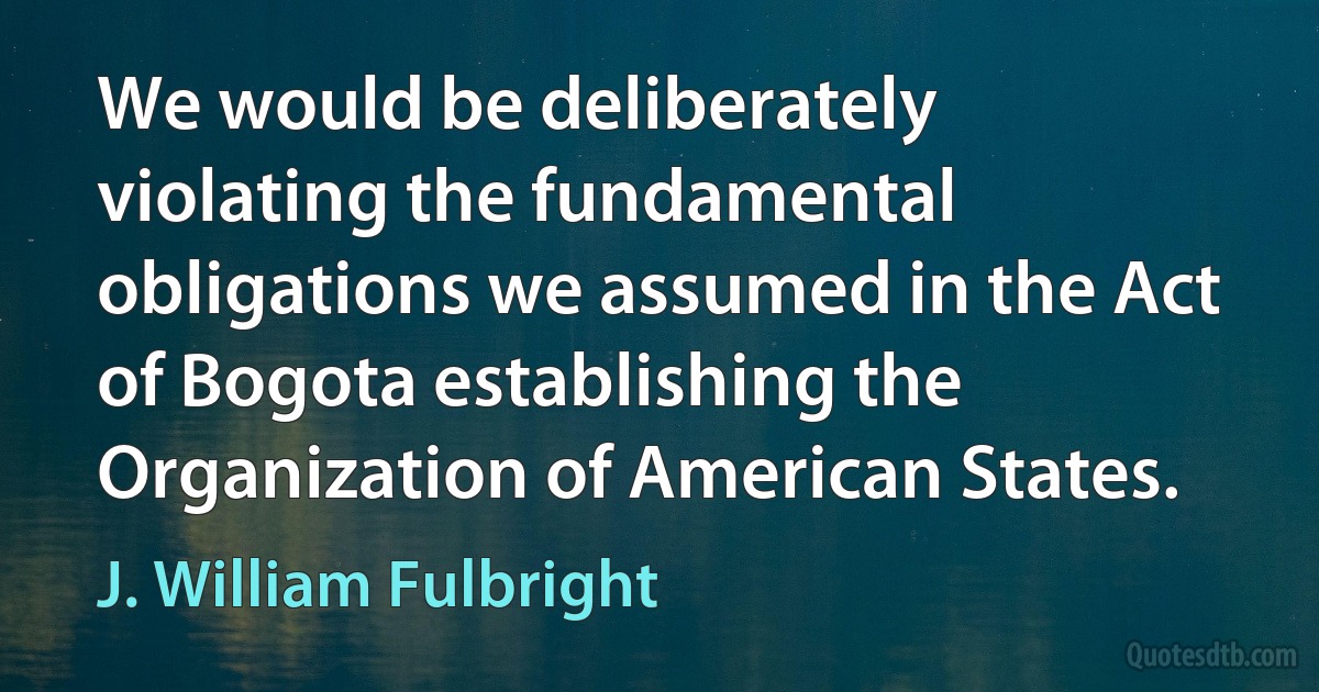 We would be deliberately violating the fundamental obligations we assumed in the Act of Bogota establishing the Organization of American States. (J. William Fulbright)