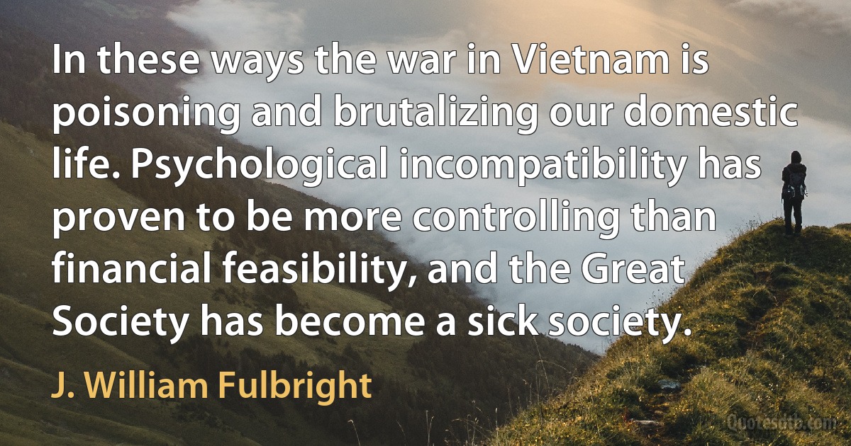 In these ways the war in Vietnam is poisoning and brutalizing our domestic life. Psychological incompatibility has proven to be more controlling than financial feasibility, and the Great Society has become a sick society. (J. William Fulbright)