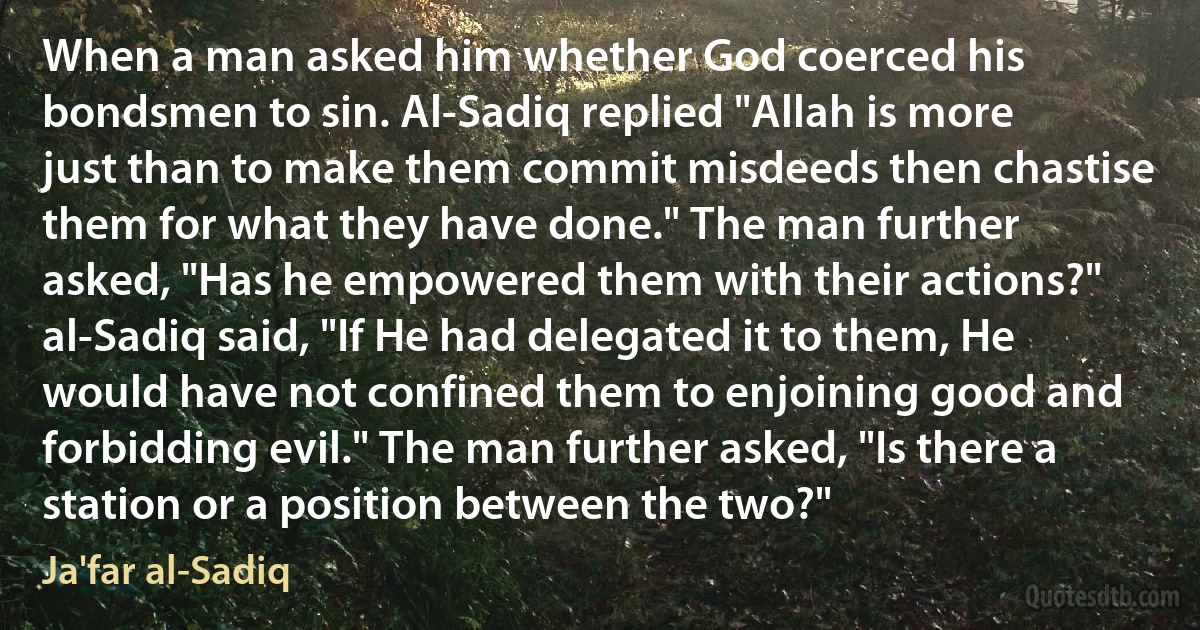 When a man asked him whether God coerced his bondsmen to sin. Al-Sadiq replied "Allah is more just than to make them commit misdeeds then chastise them for what they have done." The man further asked, "Has he empowered them with their actions?" al-Sadiq said, "If He had delegated it to them, He would have not confined them to enjoining good and forbidding evil." The man further asked, "Is there a station or a position between the two?" (Ja'far al-Sadiq)