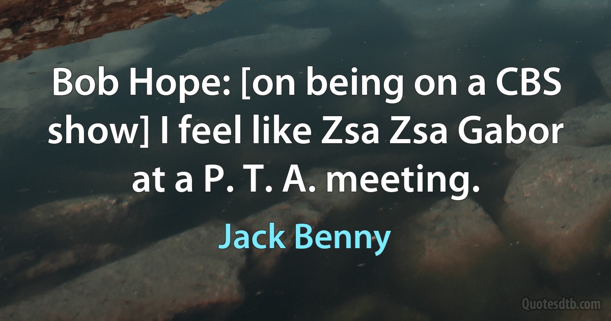 Bob Hope: [on being on a CBS show] I feel like Zsa Zsa Gabor at a P. T. A. meeting. (Jack Benny)