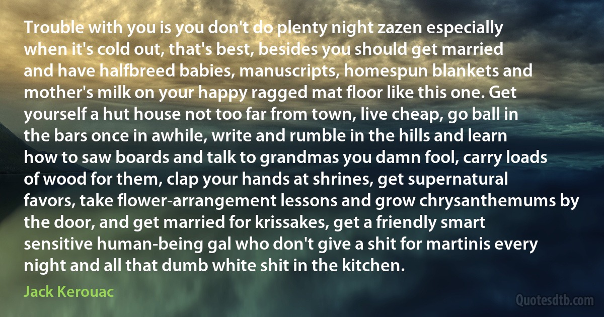 Trouble with you is you don't do plenty night zazen especially when it's cold out, that's best, besides you should get married and have halfbreed babies, manuscripts, homespun blankets and mother's milk on your happy ragged mat floor like this one. Get yourself a hut house not too far from town, live cheap, go ball in the bars once in awhile, write and rumble in the hills and learn how to saw boards and talk to grandmas you damn fool, carry loads of wood for them, clap your hands at shrines, get supernatural favors, take flower-arrangement lessons and grow chrysanthemums by the door, and get married for krissakes, get a friendly smart sensitive human-being gal who don't give a shit for martinis every night and all that dumb white shit in the kitchen. (Jack Kerouac)